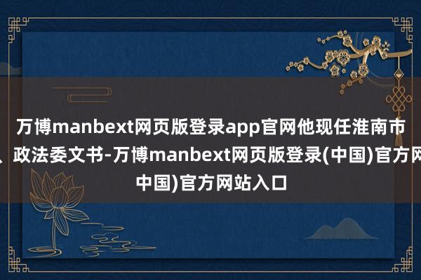万博manbext网页版登录app官网他现任淮南市委常委、政法委文书-万博manbext网页版登录(中国)官方网站入口
