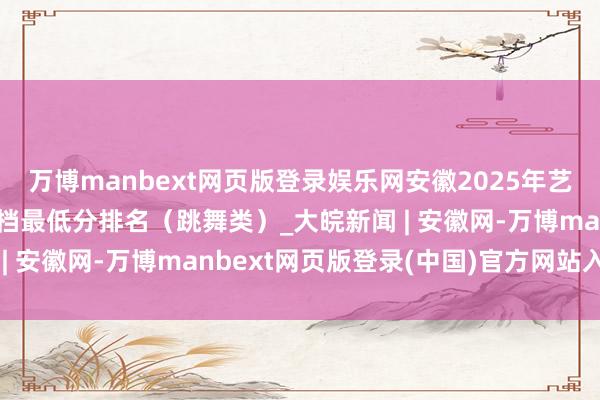 万博manbext网页版登录娱乐网安徽2025年艺术类第二批（本科）投档最低分排名（跳舞类）_大皖新闻 | 安徽网-万博manbext网页版登录(中国)官方网站入口