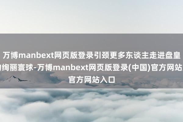 万博manbext网页版登录引颈更多东谈主走进盘皇舞的绚丽寰球-万博manbext网页版登录(中国)官方网站入口