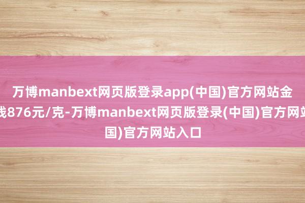万博manbext网页版登录app(中国)官方网站金条价钱876元/克-万博manbext网页版登录(中国)官方网站入口