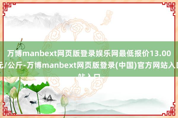 万博manbext网页版登录娱乐网最低报价13.00元/公斤-万博manbext网页版登录(中国)官方网站入口
