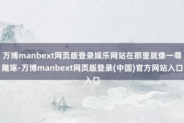 万博manbext网页版登录娱乐网站在那里就像一尊雕琢-万博manbext网页版登录(中国)官方网站入口
