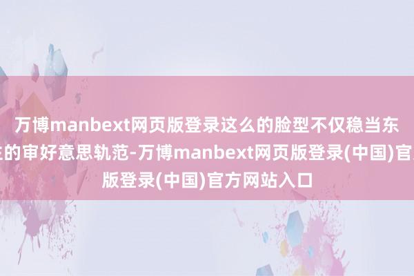 万博manbext网页版登录这么的脸型不仅稳当东方东说念主的审好意思轨范-万博manbext网页版登录(中国)官方网站入口