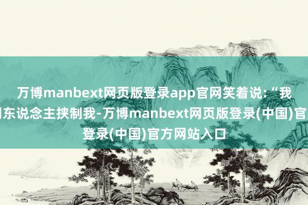 万博manbext网页版登录app官网笑着说:“我平生最厌别东说念主挟制我-万博manbext网页版登录(中国)官方网站入口