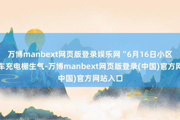 万博manbext网页版登录娱乐网“6月16日小区的电动车充电棚生气-万博manbext网页版登录(中国)官方网站入口