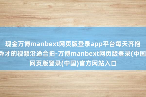 现金万博manbext网页版登录app平台每天齐抱入部属手机跟秀才的视频沿途合拍-万博manbext网页版登录(中国)官方网站入口