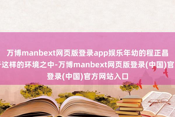 万博manbext网页版登录app娱乐年幼的程正昌恰是滋长于这样的环境之中-万博manbext网页版登录(中国)官方网站入口