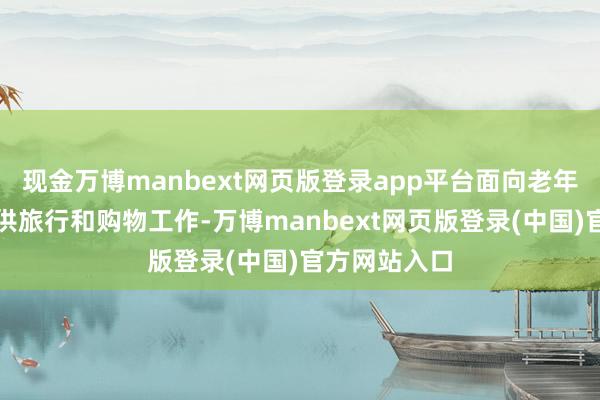 现金万博manbext网页版登录app平台面向老年东说念主提供旅行和购物工作-万博manbext网页版登录(中国)官方网站入口