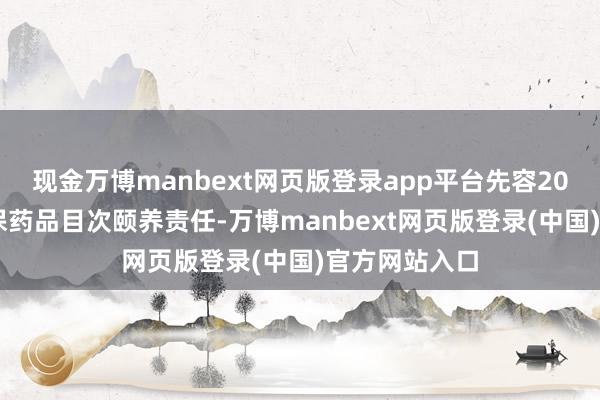 现金万博manbext网页版登录app平台先容2024年国度医保药品目次颐养责任-万博manbext网页版登录(中国)官方网站入口