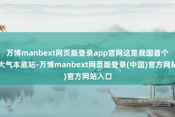 万博manbext网页版登录app官网这是我国首个境外大气本底站-万博manbext网页版登录(中国)官方网站入口