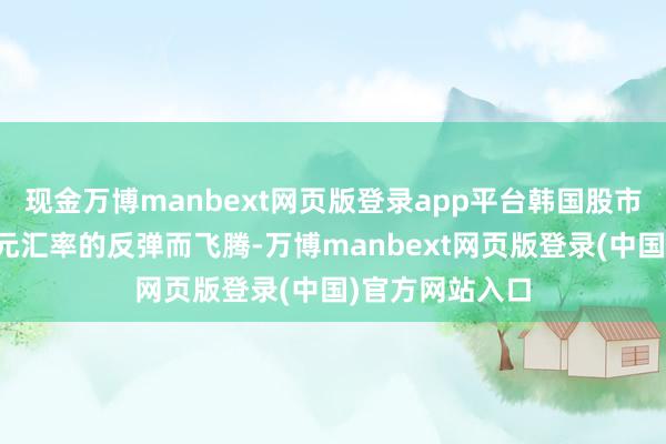 现金万博manbext网页版登录app平台韩国股市却并未跟班韩元汇率的反弹而飞腾-万博manbext网页版登录(中国)官方网站入口