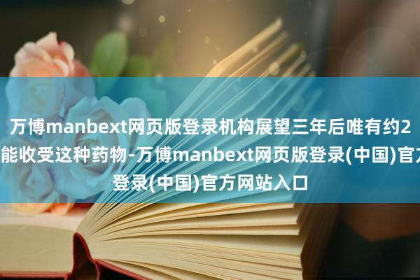 万博manbext网页版登录机构展望三年后唯有约22万东谈主能收受这种药物-万博manbext网页版登录(中国)官方网站入口