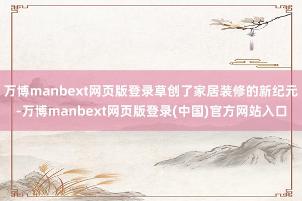 万博manbext网页版登录草创了家居装修的新纪元-万博manbext网页版登录(中国)官方网站入口