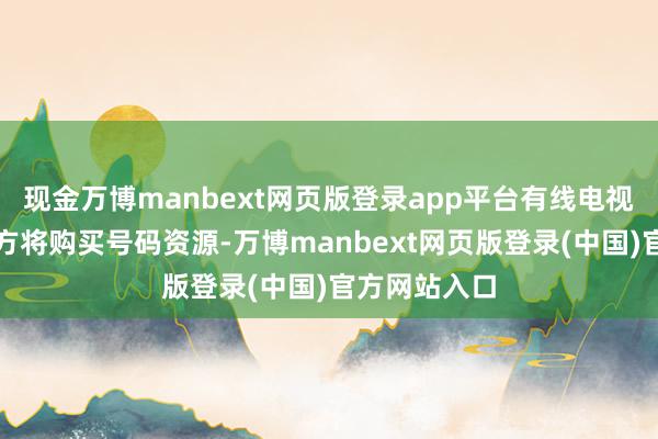 现金万博manbext网页版登录app平台有线电视将出售及买方将购买号码资源-万博manbext网页版登录(中国)官方网站入口