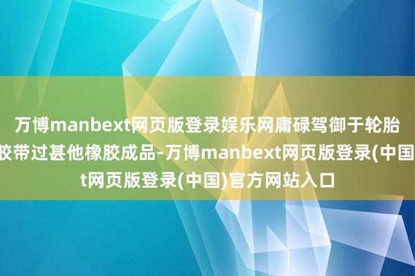 万博manbext网页版登录娱乐网庸碌驾御于轮胎制造、胶管、胶带过甚他橡胶成品-万博manbext网页版登录(中国)官方网站入口