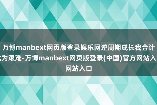 万博manbext网页版登录娱乐网逆周期成长我合计尤为艰难-万博manbext网页版登录(中国)官方网站入口