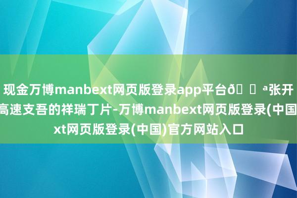 现金万博manbext网页版登录app平台💪张开剩余89%历程高速支吾的祥瑞丁片-万博manbext网页版登录(中国)官方网站入口