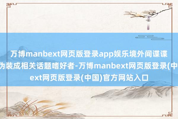 万博manbext网页版登录app娱乐境外间谍谍报机关可能通过伪装成相关话题嗜好者-万博manbext网页版登录(中国)官方网站入口