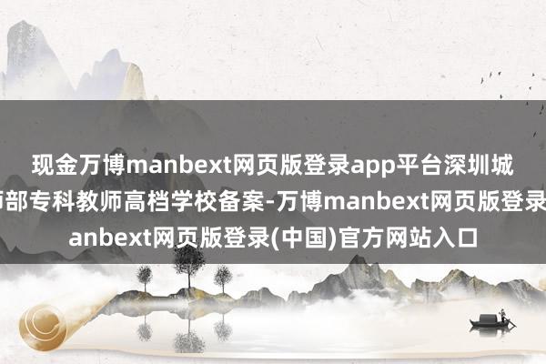 现金万博manbext网页版登录app平台深圳城市办事学院通过教师部专科教师高档学校备案-万博manbext网页版登录(中国)官方网站入口