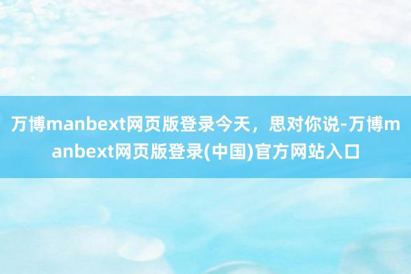 万博manbext网页版登录今天，思对你说-万博manbext网页版登录(中国)官方网站入口