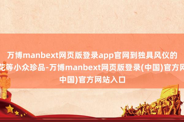 万博manbext网页版登录app官网到独具风仪的蒙顶石花等小众珍品-万博manbext网页版登录(中国)官方网站入口