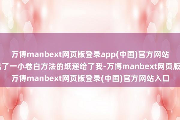 万博manbext网页版登录app(中国)官方网站说着他从裤子口袋里摸出了一小卷白方法的纸递给了我-万博manbext网页版登录(中国)官方网站入口