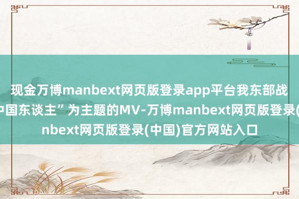 现金万博manbext网页版登录app平台我东部战区发布了一首以“中国东谈主”为主题的MV-万博manbext网页版登录(中国)官方网站入口