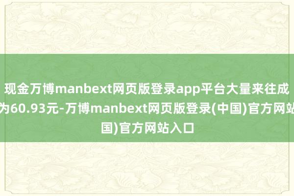 现金万博manbext网页版登录app平台大量来往成交价为60.93元-万博manbext网页版登录(中国)官方网站入口