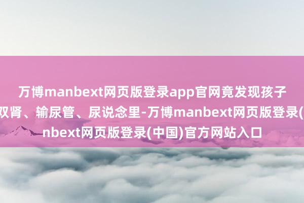 万博manbext网页版登录app官网竟发现孩子的胆囊、胆说念、双肾、输尿管、尿说念里-万博manbext网页版登录(中国)官方网站入口
