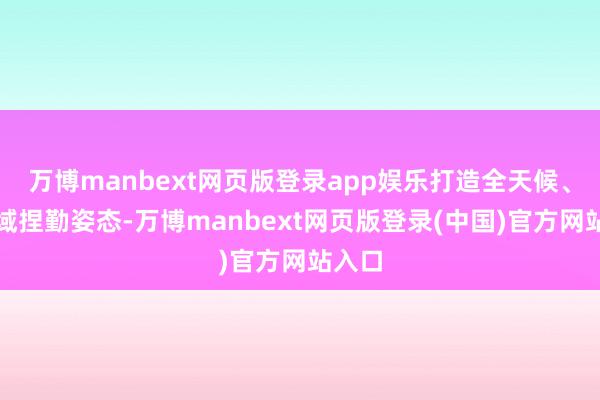 万博manbext网页版登录app娱乐打造全天候、全时域捏勤姿态-万博manbext网页版登录(中国)官方网站入口