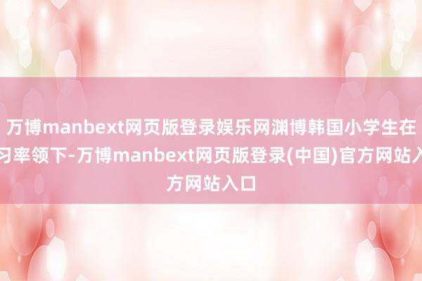 万博manbext网页版登录娱乐网渊博韩国小学生在练习率领下-万博manbext网页版登录(中国)官方网站入口