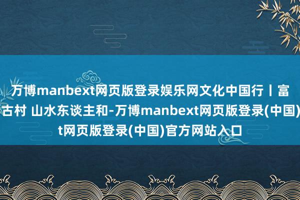 万博manbext网页版登录娱乐网文化中国行丨富川福溪:千年古村 山水东谈主和-万博manbext网页版登录(中国)官方网站入口