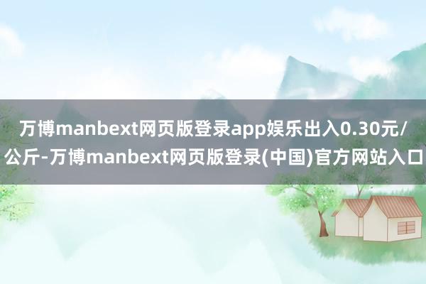 万博manbext网页版登录app娱乐出入0.30元/公斤-万博manbext网页版登录(中国)官方网站入口