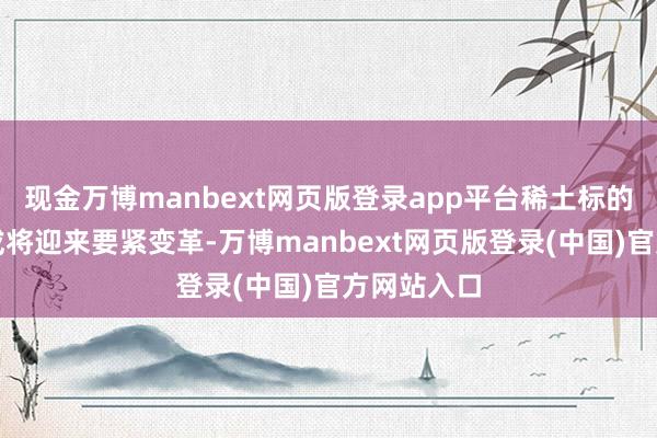 现金万博manbext网页版登录app平台稀土标的制定模式或将迎来要紧变革-万博manbext网页版登录(中国)官方网站入口
