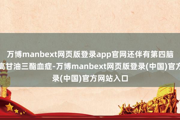 万博manbext网页版登录app官网还伴有第四脑室囊肿和高甘油三酯血症-万博manbext网页版登录(中国)官方网站入口