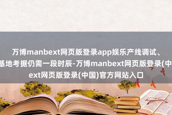 万博manbext网页版登录app娱乐产线调试、产能开释、分娩基地考据仍需一段时辰-万博manbext网页版登录(中国)官方网站入口