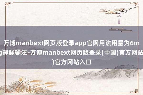 万博manbext网页版登录app官网用法用量为6mg/kg静脉输注-万博manbext网页版登录(中国)官方网站入口