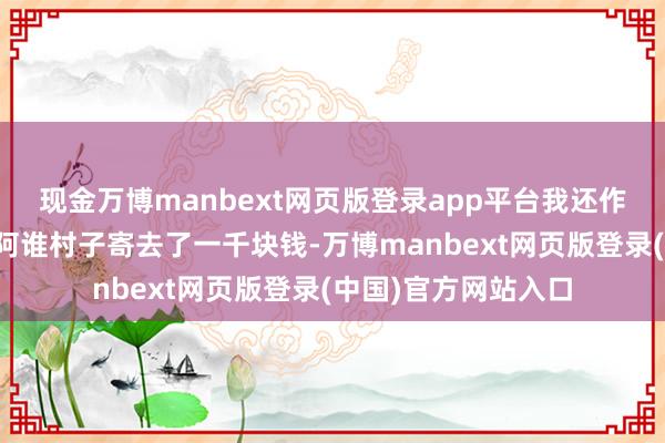 现金万博manbext网页版登录app平台我还作念了一个决定:给阿谁村子寄去了一千块钱-万博manbext网页版登录(中国)官方网站入口
