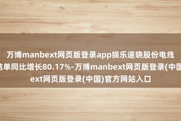万博manbext网页版登录app娱乐邃晓股份电线电缆业务新缔结单同比增长80.17%-万博manbext网页版登录(中国)官方网站入口