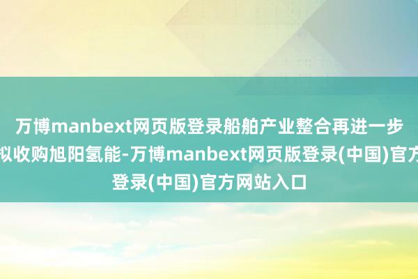 万博manbext网页版登录船舶产业整合再进一步;亿华通拟收购旭阳氢能-万博manbext网页版登录(中国)官方网站入口